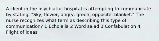 A client in the psychiatric hospital is attempting to communicate by stating, "Sky, flower, angry, green, opposite, blanket." The nurse recognizes what term as describing this type of communication? 1 Echolalia 2 Word salad 3 Confabulation 4 Flight of ideas