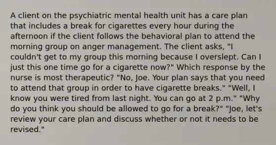 A client on the psychiatric mental health unit has a care plan that includes a break for cigarettes every hour during the afternoon if the client follows the behavioral plan to attend the morning group on anger management. The client asks, "I couldn't get to my group this morning because I overslept. Can I just this one time go for a cigarette now?" Which response by the nurse is most therapeutic? "No, Joe. Your plan says that you need to attend that group in order to have cigarette breaks." "Well, I know you were tired from last night. You can go at 2 p.m." "Why do you think you should be allowed to go for a break?" "Joe, let's review your care plan and discuss whether or not it needs to be revised."