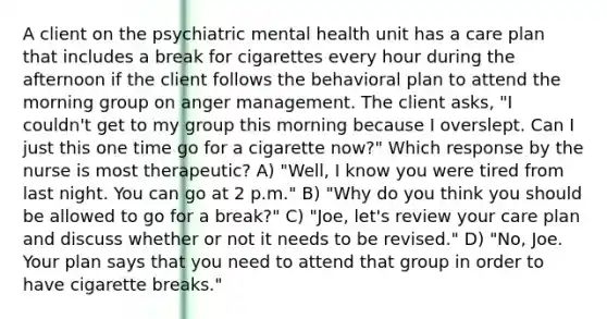 A client on the psychiatric mental health unit has a care plan that includes a break for cigarettes every hour during the afternoon if the client follows the behavioral plan to attend the morning group on anger management. The client asks, "I couldn't get to my group this morning because I overslept. Can I just this one time go for a cigarette now?" Which response by the nurse is most therapeutic? A) "Well, I know you were tired from last night. You can go at 2 p.m." B) "Why do you think you should be allowed to go for a break?" C) "Joe, let's review your care plan and discuss whether or not it needs to be revised." D) "No, Joe. Your plan says that you need to attend that group in order to have cigarette breaks."