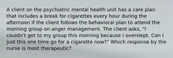 A client on the psychiatric mental health unit has a care plan that includes a break for cigarettes every hour during the afternoon if the client follows the behavioral plan to attend the morning group on anger management. The client asks, "I couldn't get to my group this morning because I overslept. Can I just this one time go for a cigarette now?" Which response by the nurse is most therapeutic?