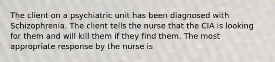 The client on a psychiatric unit has been diagnosed with Schizophrenia. The client tells the nurse that the CIA is looking for them and will kill them if they find them. The most appropriate response by the nurse is