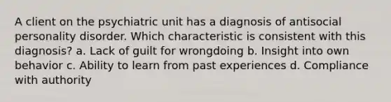 A client on the psychiatric unit has a diagnosis of antisocial personality disorder. Which characteristic is consistent with this diagnosis? a. Lack of guilt for wrongdoing b. Insight into own behavior c. Ability to learn from past experiences d. Compliance with authority