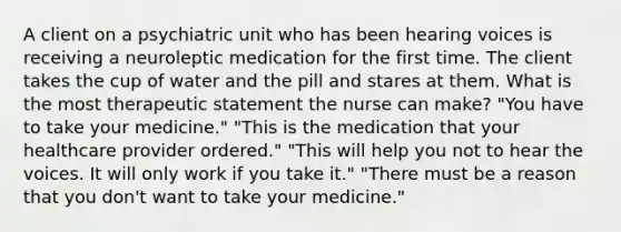 A client on a psychiatric unit who has been hearing voices is receiving a neuroleptic medication for the first time. The client takes the cup of water and the pill and stares at them. What is the most therapeutic statement the nurse can make? "You have to take your medicine." "This is the medication that your healthcare provider ordered." "This will help you not to hear the voices. It will only work if you take it." "There must be a reason that you don't want to take your medicine."