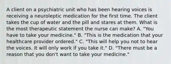 A client on a psychiatric unit who has been hearing voices is receiving a neuroleptic medication for the first time. The client takes the cup of water and the pill and stares at them. What is the most therapeutic statement the nurse can make? A. "You have to take your medicine." B. "This is the medication that your healthcare provider ordered." C. "This will help you not to hear the voices. It will only work if you take it." D. "There must be a reason that you don't want to take your medicine."