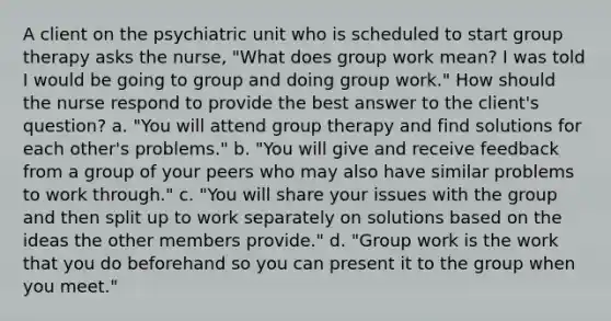 A client on the psychiatric unit who is scheduled to start group therapy asks the nurse, "What does group work mean? I was told I would be going to group and doing group work." How should the nurse respond to provide the best answer to the client's question? a. "You will attend group therapy and find solutions for each other's problems." b. "You will give and receive feedback from a group of your peers who may also have similar problems to work through." c. "You will share your issues with the group and then split up to work separately on solutions based on the ideas the other members provide." d. "Group work is the work that you do beforehand so you can present it to the group when you meet."