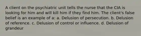 A client on the psychiatric unit tells the nurse that the CIA is looking for him and will kill him if they find him. The client's false belief is an example of a: a. Delusion of persecution. b. Delusion of reference. c. Delusion of control or influence. d. Delusion of grandeur