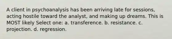 A client in psychoanalysis has been arriving late for sessions, acting hostile toward the analyst, and making up dreams. This is MOST likely Select one: a. transference. b. resistance. c. projection. d. regression.