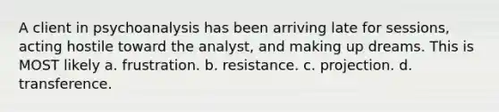 A client in psychoanalysis has been arriving late for sessions, acting hostile toward the analyst, and making up dreams. This is MOST likely a. frustration. b. resistance. c. projection. d. transference.