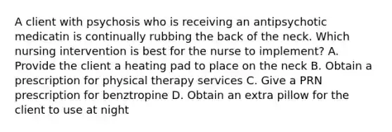 A client with psychosis who is receiving an antipsychotic medicatin is continually rubbing the back of the neck. Which nursing intervention is best for the nurse to implement? A. Provide the client a heating pad to place on the neck B. Obtain a prescription for physical therapy services C. Give a PRN prescription for benztropine D. Obtain an extra pillow for the client to use at night