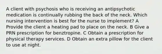 A client with psychosis who is receiving an antipsychotic medication is continually rubbing the back of the neck. Which nursing intervention is best for the nurse to implement? A Provide the client a heating pad to place on the neck. B Give a PRN prescription for benztropine. C Obtain a prescription for physical therapy services. D Obtain an extra pillow for the client to use at night.