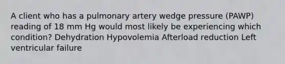 A client who has a pulmonary artery wedge pressure (PAWP) reading of 18 mm Hg would most likely be experiencing which condition? Dehydration Hypovolemia Afterload reduction Left ventricular failure