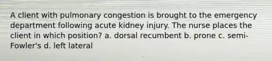 A client with pulmonary congestion is brought to the emergency department following acute kidney injury. The nurse places the client in which position? a. dorsal recumbent b. prone c. semi-Fowler's d. left lateral