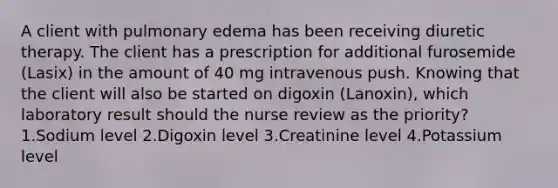 A client with pulmonary edema has been receiving diuretic therapy. The client has a prescription for additional furosemide (Lasix) in the amount of 40 mg intravenous push. Knowing that the client will also be started on digoxin (Lanoxin), which laboratory result should the nurse review as the priority? 1.Sodium level 2.Digoxin level 3.Creatinine level 4.Potassium level