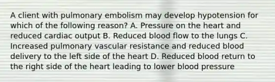 A client with pulmonary embolism may develop hypotension for which of the following reason? A. Pressure on the heart and reduced cardiac output B. Reduced blood flow to the lungs C. Increased pulmonary vascular resistance and reduced blood delivery to the left side of the heart D. Reduced blood return to the right side of the heart leading to lower blood pressure