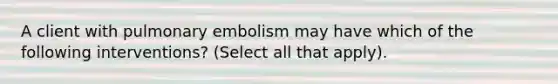 A client with pulmonary embolism may have which of the following interventions? (Select all that apply).