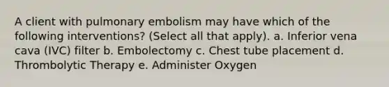 A client with pulmonary embolism may have which of the following interventions? (Select all that apply). a. Inferior vena cava (IVC) filter b. Embolectomy c. Chest tube placement d. Thrombolytic Therapy e. Administer Oxygen