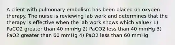 A client with pulmonary embolism has been placed on oxygen therapy. The nurse is reviewing lab work and determines that the therapy is effective when the lab work shows which value? 1) PaCO2 greater than 40 mmHg 2) PaCO2 less than 40 mmHg 3) PaO2 greater than 60 mmHg 4) PaO2 less than 60 mmHg