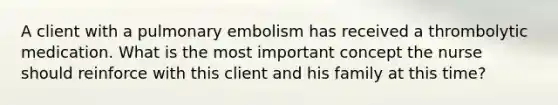 A client with a pulmonary embolism has received a thrombolytic medication. What is the most important concept the nurse should reinforce with this client and his family at this time?