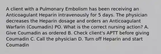 A client with a Pulmonary Embolism has been receiving an Anticoagulant Heparin intravenously for 5 days. The physician decreases the Heparin dosage and orders an Anticoagulant Warfarin (Coumadin) PO. What is the correct nursing action? A. Give Coumadin as ordered B. Check client's APTT before giving Coumadin C. Call the physician D. Turn off Heparin and start Coumadin