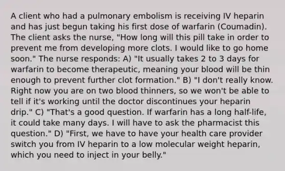 A client who had a pulmonary embolism is receiving IV heparin and has just begun taking his first dose of warfarin (Coumadin). The client asks the nurse, "How long will this pill take in order to prevent me from developing more clots. I would like to go home soon." The nurse responds: A) "It usually takes 2 to 3 days for warfarin to become therapeutic, meaning your blood will be thin enough to prevent further clot formation." B) "I don't really know. Right now you are on two blood thinners, so we won't be able to tell if it's working until the doctor discontinues your heparin drip." C) "That's a good question. If warfarin has a long half-life, it could take many days. I will have to ask the pharmacist this question." D) "First, we have to have your health care provider switch you from IV heparin to a low molecular weight heparin, which you need to inject in your belly."