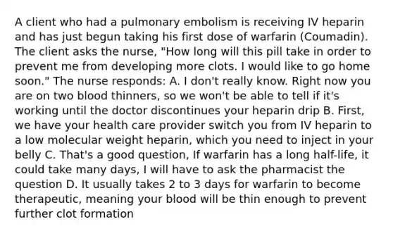 A client who had a pulmonary embolism is receiving IV heparin and has just begun taking his first dose of warfarin (Coumadin). The client asks the nurse, "How long will this pill take in order to prevent me from developing more clots. I would like to go home soon." The nurse responds: A. I don't really know. Right now you are on two blood thinners, so we won't be able to tell if it's working until the doctor discontinues your heparin drip B. First, we have your health care provider switch you from IV heparin to a low molecular weight heparin, which you need to inject in your belly C. That's a good question, If warfarin has a long half-life, it could take many days, I will have to ask the pharmacist the question D. It usually takes 2 to 3 days for warfarin to become therapeutic, meaning your blood will be thin enough to prevent further clot formation