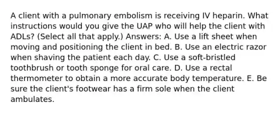 A client with a pulmonary embolism is receiving IV heparin. What instructions would you give the UAP who will help the client with ADLs? (Select all that apply.) Answers: A. Use a lift sheet when moving and positioning the client in bed. B. Use an electric razor when shaving the patient each day. C. Use a soft-bristled toothbrush or tooth sponge for oral care. D. Use a rectal thermometer to obtain a more accurate body temperature. E. Be sure the client's footwear has a firm sole when the client ambulates.