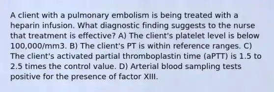 A client with a pulmonary embolism is being treated with a heparin infusion. What diagnostic finding suggests to the nurse that treatment is effective? A) The client's platelet level is below 100,000/mm3. B) The client's PT is within reference ranges. C) The client's activated partial thromboplastin time (aPTT) is 1.5 to 2.5 times the control value. D) Arterial blood sampling tests positive for the presence of factor XIII.