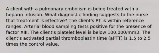 A client with a pulmonary embolism is being treated with a heparin infusion. What diagnostic finding suggests to the nurse that treatment is effective? The client's PT is within reference ranges. Arterial blood sampling tests positive for the presence of factor XIII. The client's platelet level is below 100,000/mm3. The client's activated partial thromboplastin time (aPTT) is 1.5 to 2.5 times the control value.