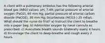 A client with a pulmonary embolus has the following arterial blood gas (ABG) values: pH, 7.49; partial pressure of arterial oxygen (PaO2), 60 mm Hg; partial pressure of arterial carbon dioxide (PaCO2), 30 mm Hg; bicarbonate (HCO3-) 25 mEq/L. What should the nurse do first? a) Instruct the client to breathe into a paper bag. b) Administer oxygen by nasal cannula as prescribed. c) Auscultate breath sounds bilaterally every 4 hours. d) Encourage the client to deep-breathe and cough every 2 hours.