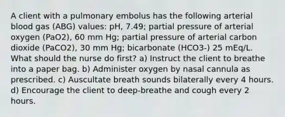 A client with a pulmonary embolus has the following arterial blood gas (ABG) values: pH, 7.49; partial pressure of arterial oxygen (PaO2), 60 mm Hg; partial pressure of arterial carbon dioxide (PaCO2), 30 mm Hg; bicarbonate (HCO3-) 25 mEq/L. What should the nurse do first? a) Instruct the client to breathe into a paper bag. b) Administer oxygen by nasal cannula as prescribed. c) Auscultate breath sounds bilaterally every 4 hours. d) Encourage the client to deep-breathe and cough every 2 hours.