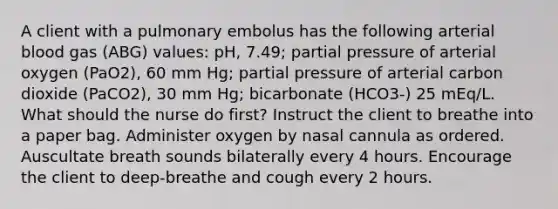 A client with a pulmonary embolus has the following arterial blood gas (ABG) values: pH, 7.49; partial pressure of arterial oxygen (PaO2), 60 mm Hg; partial pressure of arterial carbon dioxide (PaCO2), 30 mm Hg; bicarbonate (HCO3-) 25 mEq/L. What should the nurse do first? Instruct the client to breathe into a paper bag. Administer oxygen by nasal cannula as ordered. Auscultate breath sounds bilaterally every 4 hours. Encourage the client to deep-breathe and cough every 2 hours.