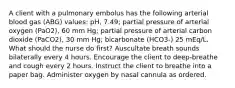 A client with a pulmonary embolus has the following arterial blood gas (ABG) values: pH, 7.49; partial pressure of arterial oxygen (PaO2), 60 mm Hg; partial pressure of arterial carbon dioxide (PaCO2), 30 mm Hg; bicarbonate (HCO3-) 25 mEq/L. What should the nurse do first? Auscultate breath sounds bilaterally every 4 hours. Encourage the client to deep-breathe and cough every 2 hours. Instruct the client to breathe into a paper bag. Administer oxygen by nasal cannula as ordered.