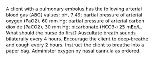 A client with a pulmonary embolus has the following arterial blood gas (ABG) values: pH, 7.49; partial pressure of arterial oxygen (PaO2), 60 mm Hg; partial pressure of arterial carbon dioxide (PaCO2), 30 mm Hg; bicarbonate (HCO3-) 25 mEq/L. What should the nurse do first? Auscultate breath sounds bilaterally every 4 hours. Encourage the client to deep-breathe and cough every 2 hours. Instruct the client to breathe into a paper bag. Administer oxygen by nasal cannula as ordered.