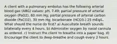 A client with a pulmonary embolus has the following arterial blood gas (ABG) values: pH, 7.49; partial pressure of arterial oxygen (PaO2), 60 mm Hg; partial pressure of arterial carbon dioxide (PaCO2), 30 mm Hg; bicarbonate (HCO3-) 25 mEq/L. What should the nurse do first? a) Auscultate breath sounds bilaterally every 4 hours. b) Administer oxygen by nasal cannula as ordered. c) Instruct the client to breathe into a paper bag. d) Encourage the client to deep-breathe and cough every 2 hours.