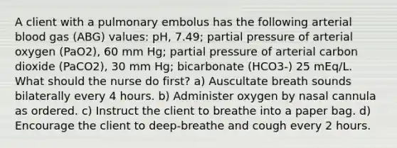 A client with a pulmonary embolus has the following arterial blood gas (ABG) values: pH, 7.49; partial pressure of arterial oxygen (PaO2), 60 mm Hg; partial pressure of arterial carbon dioxide (PaCO2), 30 mm Hg; bicarbonate (HCO3-) 25 mEq/L. What should the nurse do first? a) Auscultate breath sounds bilaterally every 4 hours. b) Administer oxygen by nasal cannula as ordered. c) Instruct the client to breathe into a paper bag. d) Encourage the client to deep-breathe and cough every 2 hours.