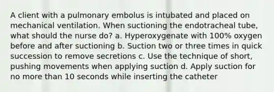 A client with a pulmonary embolus is intubated and placed on mechanical ventilation. When suctioning the endotracheal tube, what should the nurse do? a. Hyperoxygenate with 100% oxygen before and after suctioning b. Suction two or three times in quick succession to remove secretions c. Use the technique of short, pushing movements when applying suction d. Apply suction for no more than 10 seconds while inserting the catheter