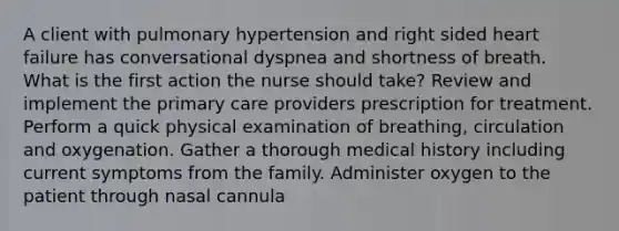 A client with pulmonary hypertension and right sided heart failure has conversational dyspnea and shortness of breath. What is the first action the nurse should take? Review and implement the primary care providers prescription for treatment. Perform a quick physical examination of breathing, circulation and oxygenation. Gather a thorough medical history including current symptoms from the family. Administer oxygen to the patient through nasal cannula