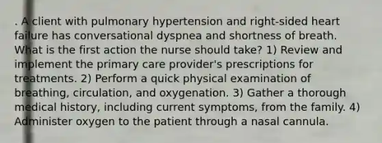 . A client with pulmonary hypertension and right-sided heart failure has conversational dyspnea and shortness of breath. What is the first action the nurse should take? 1) Review and implement the primary care provider's prescriptions for treatments. 2) Perform a quick physical examination of breathing, circulation, and oxygenation. 3) Gather a thorough medical history, including current symptoms, from the family. 4) Administer oxygen to the patient through a nasal cannula.