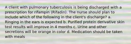 A client with pulmonary tuberculosis is being discharged with a prescription for rifampin (Rifadin). The nurse should plan to include which of the following in the client's discharge? a. Ringing in the ears is expected b. Purified protein derivative skin test results will improve in 4 months c. Urine and other secretions will be orange in color d. Medication should be taken with meals