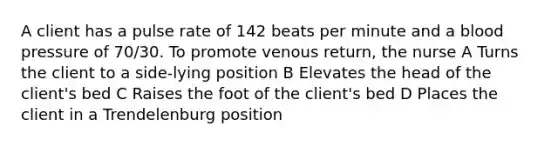 A client has a pulse rate of 142 beats per minute and a blood pressure of 70/30. To promote venous return, the nurse A Turns the client to a side-lying position B Elevates the head of the client's bed C Raises the foot of the client's bed D Places the client in a Trendelenburg position