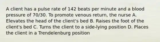 A client has a pulse rate of 142 beats per minute and a blood pressure of 70/30. To promote venous return, the nurse A. Elevates the head of the client's bed B. Raises the foot of the client's bed C. Turns the client to a side-lying position D. Places the client in a Trendelenburg position