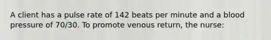 A client has a pulse rate of 142 beats per minute and a blood pressure of 70/30. To promote venous return, the nurse: