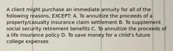 A client might purchase an immediate annuity for all of the following reasons, EXCEPT: A. To annuitize the proceeds of a property/casualty insurance claim settlement B. To supplement social security retirement benefits C. To annuitize the proceeds of a life insurance policy D. To save money for a child's future college expenses