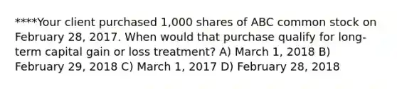 ****Your client purchased 1,000 shares of ABC common stock on February 28, 2017. When would that purchase qualify for long-term capital gain or loss treatment? A) March 1, 2018 B) February 29, 2018 C) March 1, 2017 D) February 28, 2018