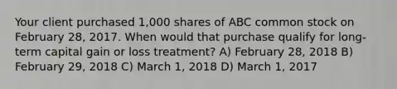 Your client purchased 1,000 shares of ABC common stock on February 28, 2017. When would that purchase qualify for long-term capital gain or loss treatment? A) February 28, 2018 B) February 29, 2018 C) March 1, 2018 D) March 1, 2017