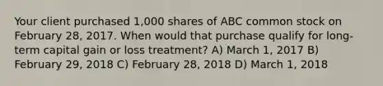 Your client purchased 1,000 shares of ABC common stock on February 28, 2017. When would that purchase qualify for long-term capital gain or loss treatment? A) March 1, 2017 B) February 29, 2018 C) February 28, 2018 D) March 1, 2018