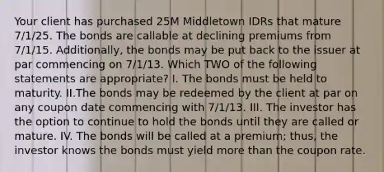 Your client has purchased 25M Middletown IDRs that mature 7/1/25. The bonds are callable at declining premiums from 7/1/15. Additionally, the bonds may be put back to the issuer at par commencing on 7/1/13. Which TWO of the following statements are appropriate? I. The bonds must be held to maturity. II.The bonds may be redeemed by the client at par on any coupon date commencing with 7/1/13. III. The investor has the option to continue to hold the bonds until they are called or mature. IV. The bonds will be called at a premium; thus, the investor knows the bonds must yield more than the coupon rate.