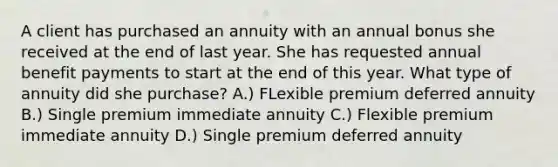 A client has purchased an annuity with an annual bonus she received at the end of last year. She has requested annual benefit payments to start at the end of this year. What type of annuity did she purchase? A.) FLexible premium deferred annuity B.) Single premium immediate annuity C.) Flexible premium immediate annuity D.) Single premium deferred annuity