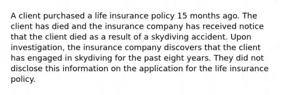 A client purchased a life insurance policy 15 months ago. The client has died and the insurance company has received notice that the client died as a result of a skydiving accident. Upon investigation, the insurance company discovers that the client has engaged in skydiving for the past eight years. They did not disclose this information on the application for the life insurance policy.