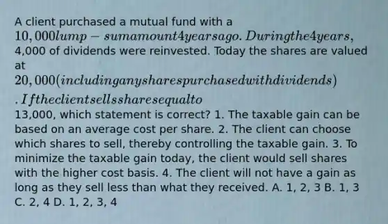 A client purchased a mutual fund with a 10,000 lump-sum amount 4 years ago. During the 4 years,4,000 of dividends were reinvested. Today the shares are valued at 20,000 (including any shares purchased with dividends). If the client sells shares equal to13,000, which statement is correct? 1. The taxable gain can be based on an average cost per share. 2. The client can choose which shares to sell, thereby controlling the taxable gain. 3. To minimize the taxable gain today, the client would sell shares with the higher cost basis. 4. The client will not have a gain as long as they sell less than what they received. A. 1, 2, 3 B. 1, 3 C. 2, 4 D. 1, 2, 3, 4